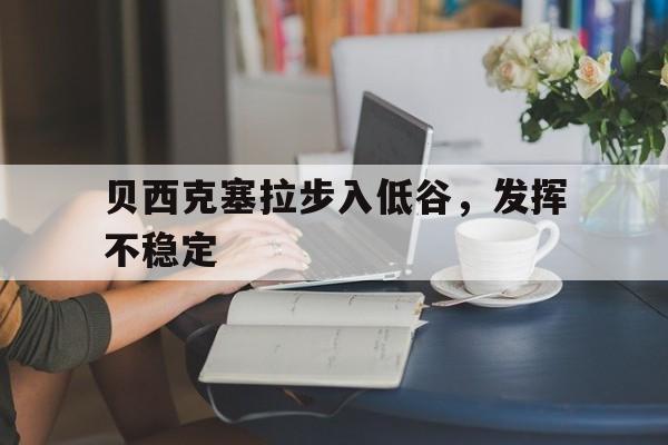江南体育网页版-贝西克塞拉步入低谷，发挥不稳定